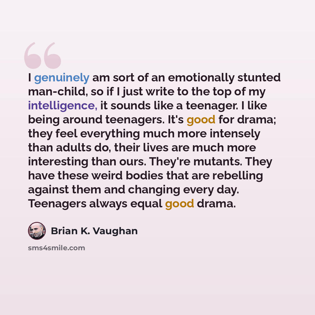 “I genuinely am sort of an emotionally stunted man-child, so if I just write to the top of my intelligence, it sounds like a teenager. I like being around teenagers. It's good for drama; they feel everything much more intensely than adults do, their lives are much more interesting than ours…” quote by Brian K. Vaughan