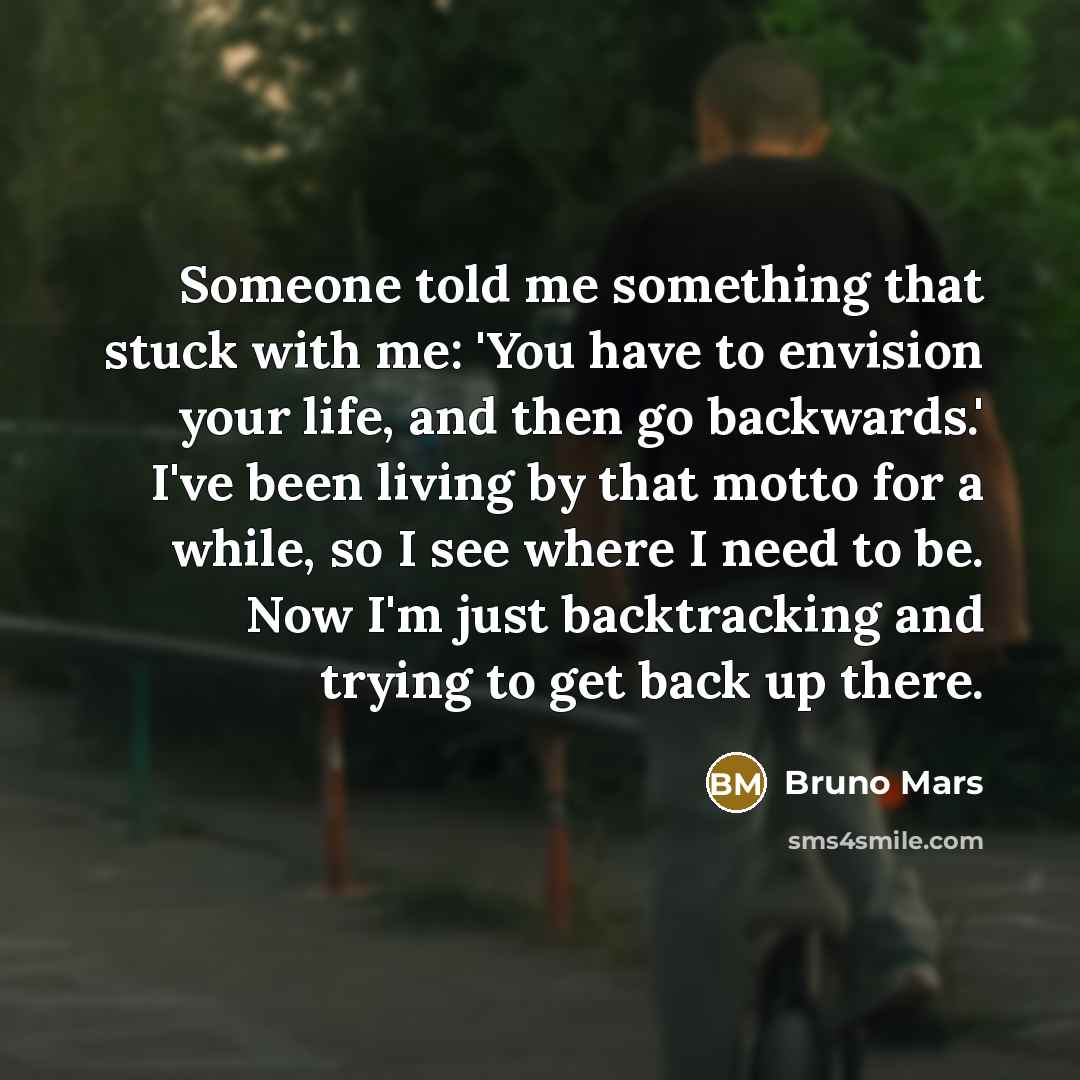 “Someone told me something that stuck with me: 'You have to envision your life, and then go backwards.' I've been living by that motto for a while, so I see where I need to be. Now I'm just backtracking and trying to get back up there.” quote by Bruno Mars