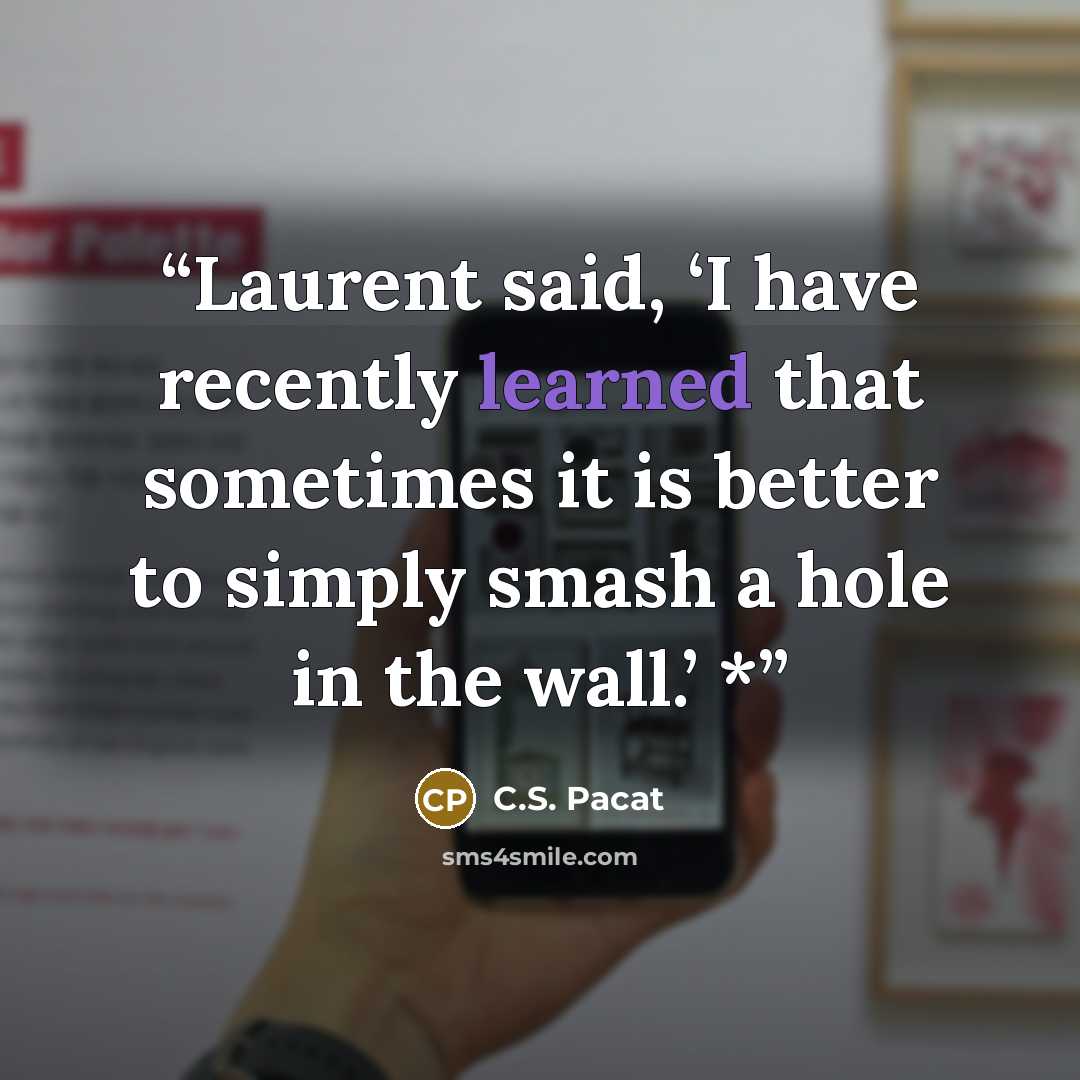 “Laurent said, ‘I have recently learned that sometimes it is better to simply smash a hole in the wall.’ *” quote by C.S. Pacat