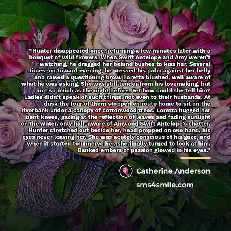“Hunter disappeared once, returning a few minutes later with a bouquet of wild flowers. When Swift Antelope and Amy weren’t watching, he dragged her behind bushes to kiss her. Several times, on toward evening, he pressed his palm against her belly and raised a questioning brow. Loretta blushed…” quote by Catherine Anderson