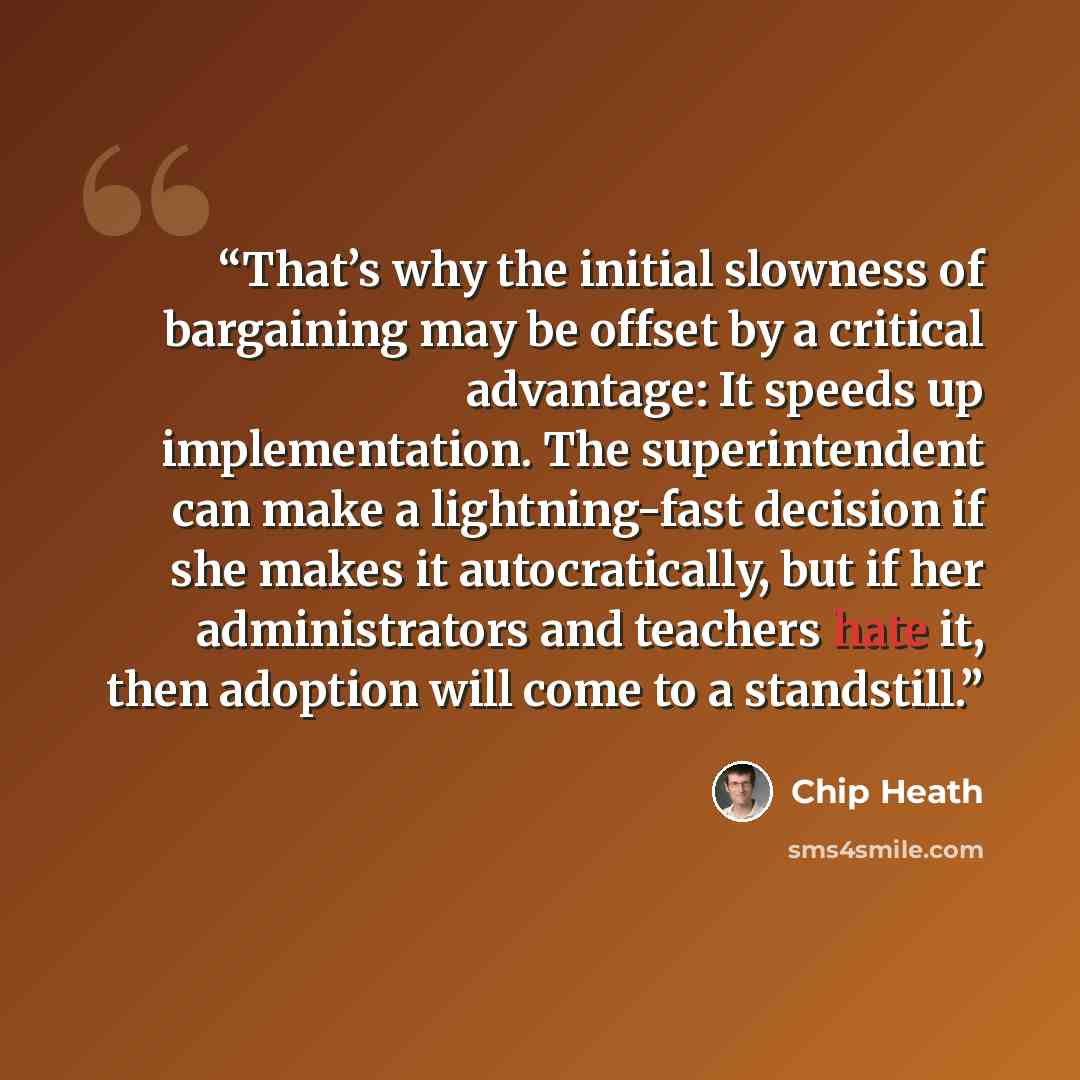 “That’s why the initial slowness of bargaining may be offset by a critical advantage: It speeds up implementation. The superintendent can make a lightning-fast decision if she makes it autocratically, but if her administrators and teachers hate it, then adoption will come to a standstill.” quote by Chip Heath
