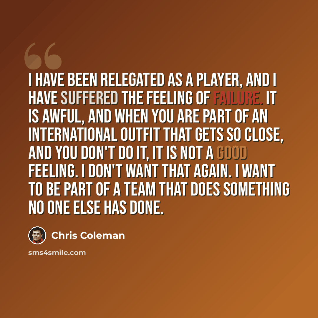 “I have been relegated as a player, and I have suffered the feeling of failure. It is awful, and when you are part of an international outfit that gets so close, and you don't do it, it is not a good feeling. I don't want that again. I want to be part of a team that does something no one else has…” quote by Chris Coleman