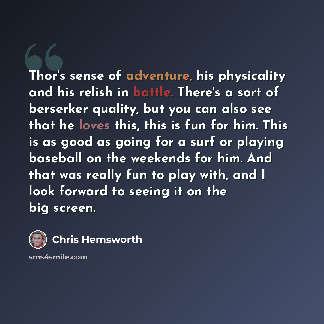 “Thor's sense of adventure, his physicality and his relish in battle. There's a sort of berserker quality, but you can also see that he loves this, this is fun for him. This is as good as going for a surf or playing baseball on the weekends for him. And that was really fun to play with, and I look…” quote by Chris Hemsworth