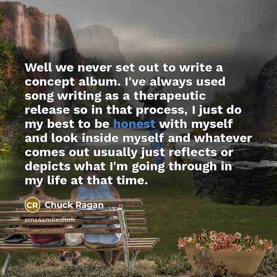 “Well we never set out to write a concept album. I've always used song writing as a therapeutic release so in that process, I just do my best to be honest with myself and look inside myself and whatever comes out usually just reflects or depicts what I'm going through in my life at that time.” quote by Chuck Ragan