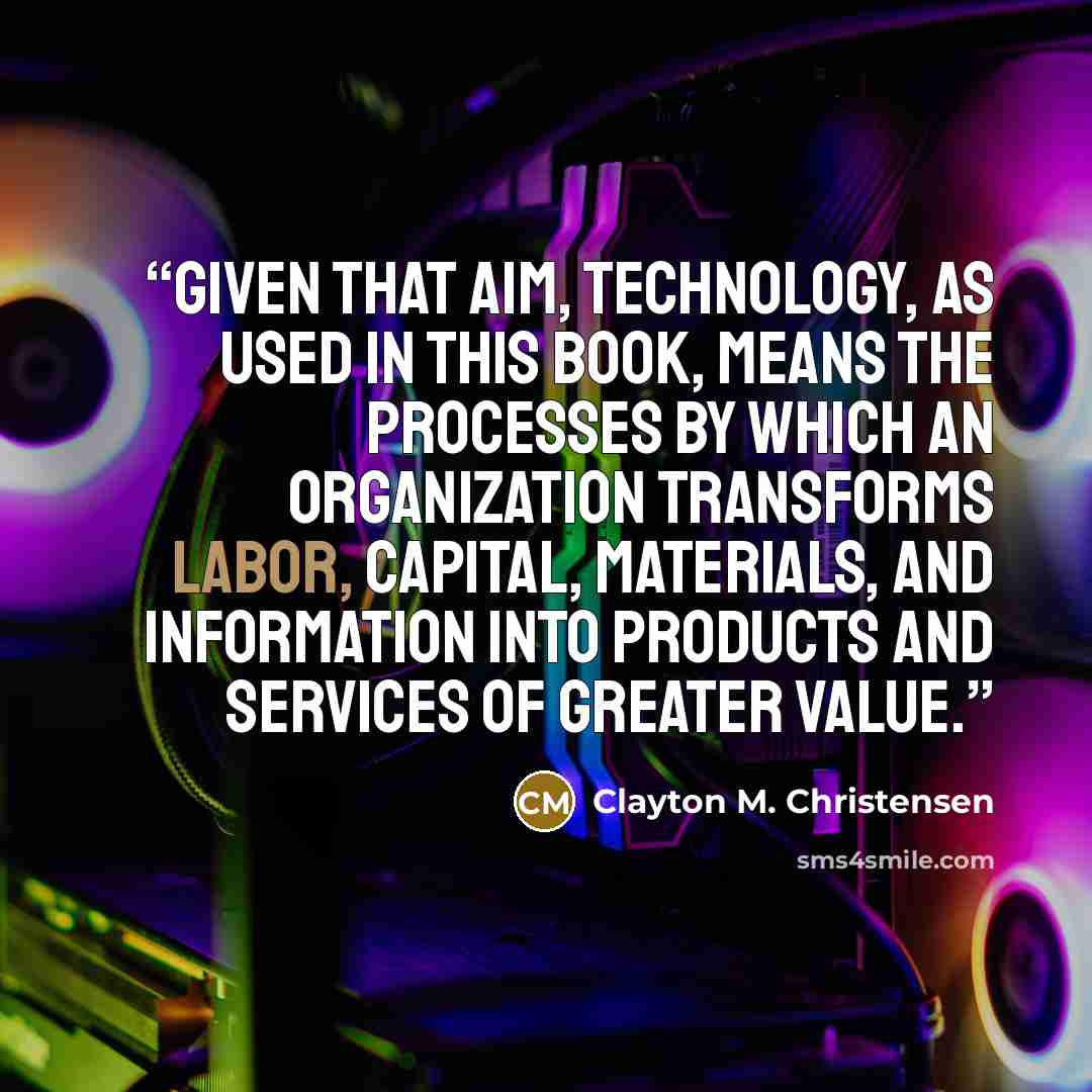 “Given that aim, technology, as used in this book, means the processes by which an organization transforms labor, capital, materials, and information into products and services of greater value.” quote by Clayton M. Christensen