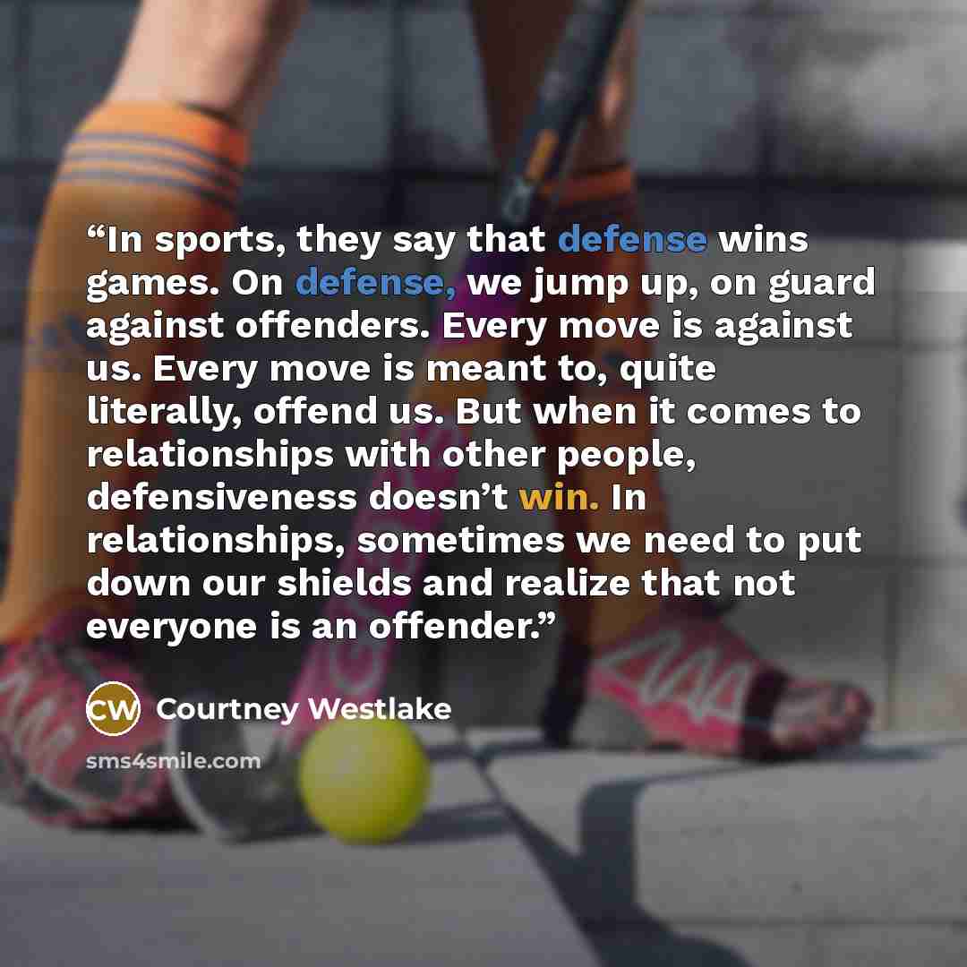 “In sports, they say that defense wins games. On defense, we jump up, on guard against offenders. Every move is against us. Every move is meant to, quite literally, offend us. But when it comes to relationships with other people, defensiveness doesn’t win. In relationships, sometimes we need to put…” quote by Courtney Westlake