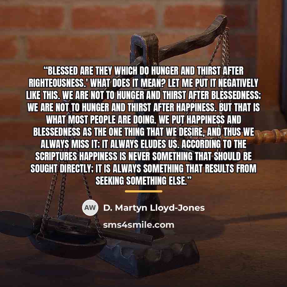 “Blessed are they which do hunger and thirst after righteousness.' What does it mean? Let me put it negatively like this. We are not to hunger and thirst after blessedness; we are not to hunger and thirst after happiness. But that is what most people are doing. We put happiness and blessedness as…” quote by D. Martyn Lloyd-Jones