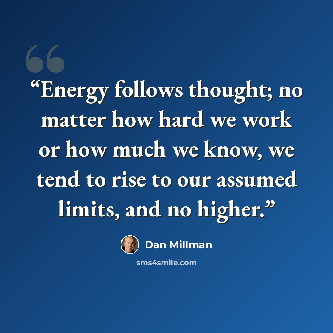 “Energy follows thought; no matter how hard we work or how much we know, we tend to rise to our assumed limits, and no higher.” quote by Dan Millman
