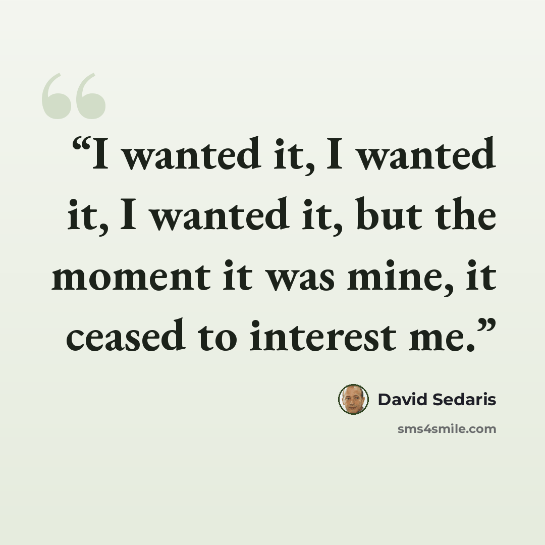 “I wanted it, I wanted it, I wanted it, but the moment it was mine, it ceased to interest me.” quote by David Sedaris