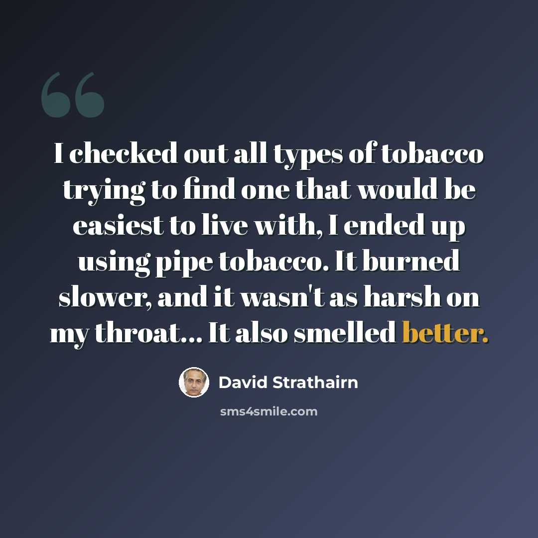 “I checked out all types of tobacco trying to find one that would be easiest to live with, I ended up using pipe tobacco. It burned slower, and it wasn't as harsh on my throat... It also smelled better.” quote by David Strathairn