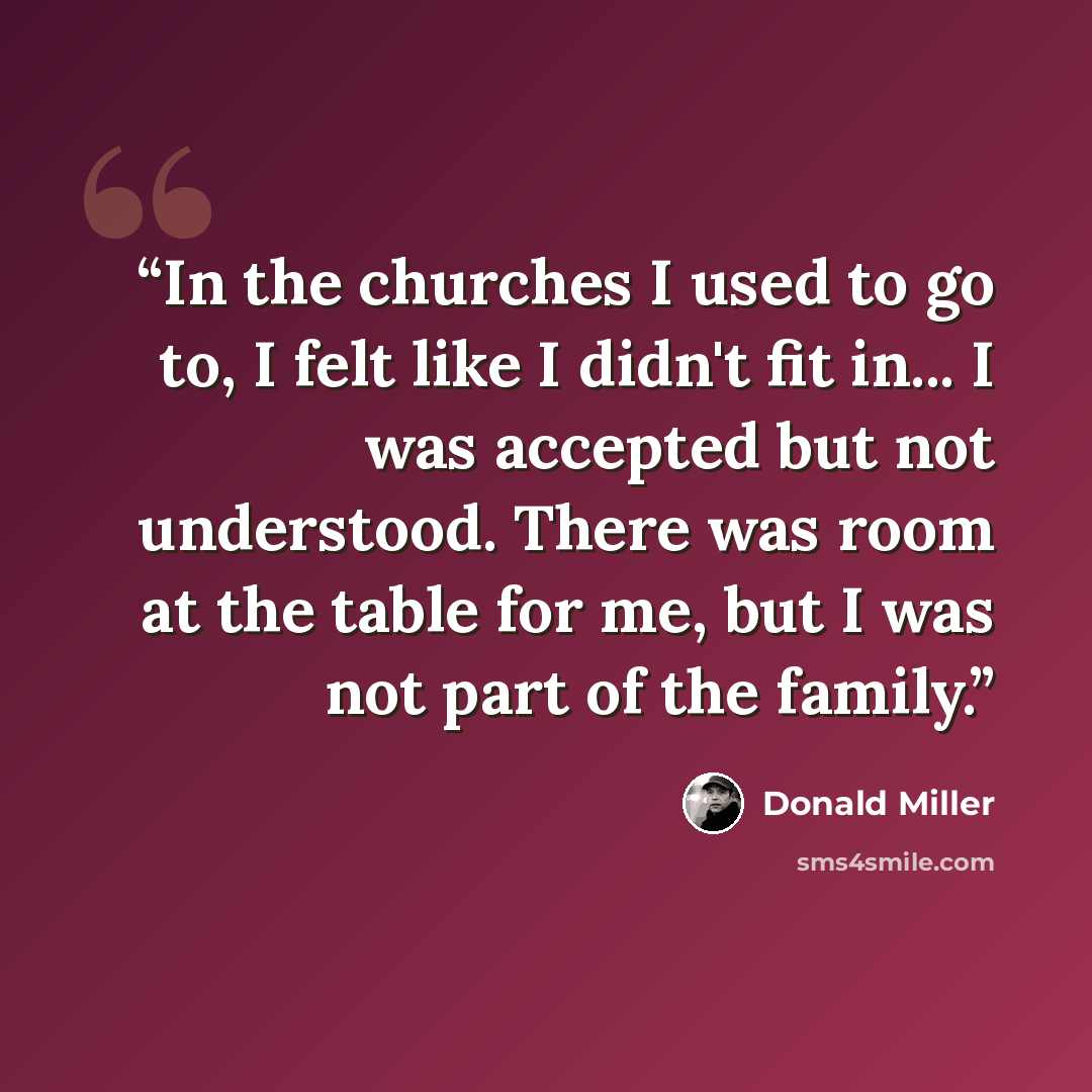 “In the churches I used to go to, I felt like I didn't fit in... I was accepted but not understood. There was room at the table for me, but I was not part of the family.” quote by Donald Miller