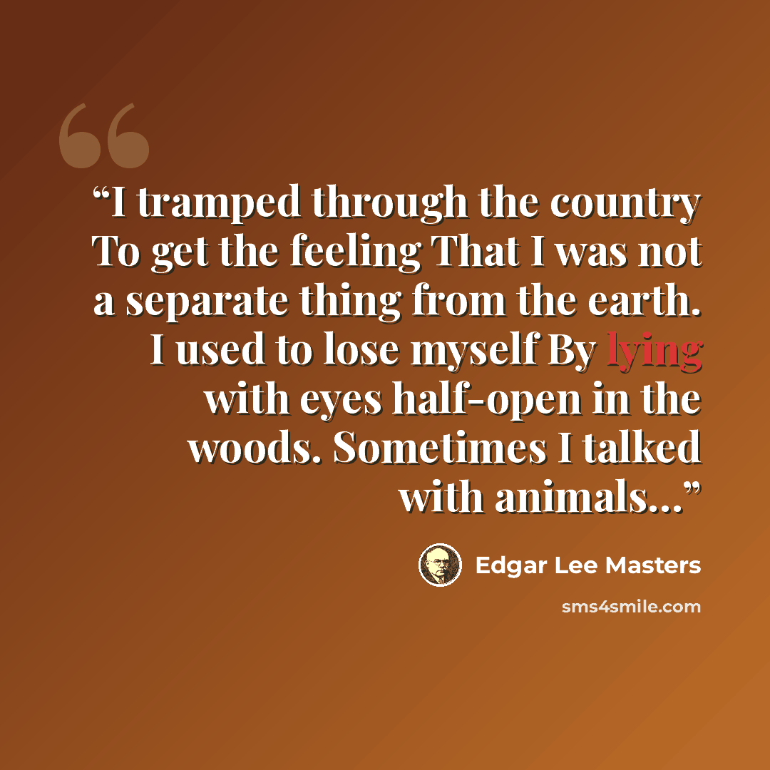 “I tramped through the country To get the feeling That I was not a separate thing from the earth. I used to lose myself By lying with eyes half-open in the woods. Sometimes I talked with animals…” quote by Edgar Lee Masters