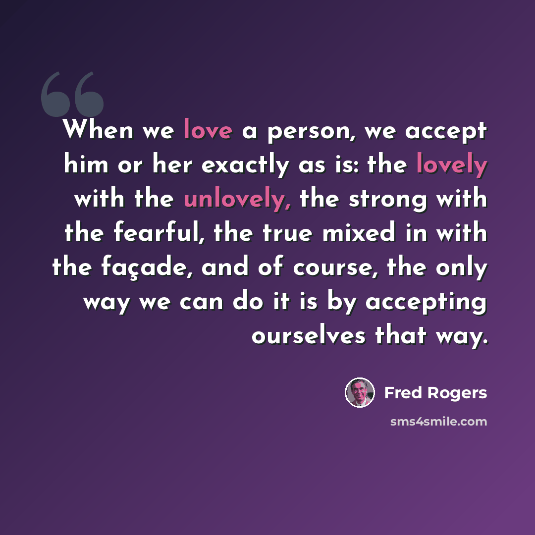 “When we love a person, we accept him or her exactly as is: the lovely with the unlovely, the strong with the fearful, the true mixed in with the façade, and of course, the only way we can do it is by accepting ourselves that way.” quote by Fred Rogers