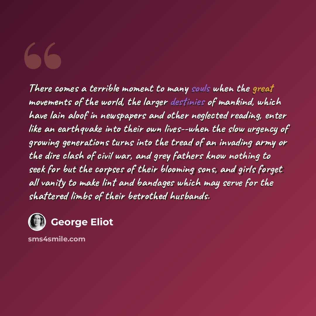 “There comes a terrible moment to many souls when the great movements of the world, the larger destinies of mankind, which have lain aloof in newspapers and other neglected reading, enter like an earthquake into their own lives--when the slow urgency of growing generations turns into the tread of…” quote by George Eliot