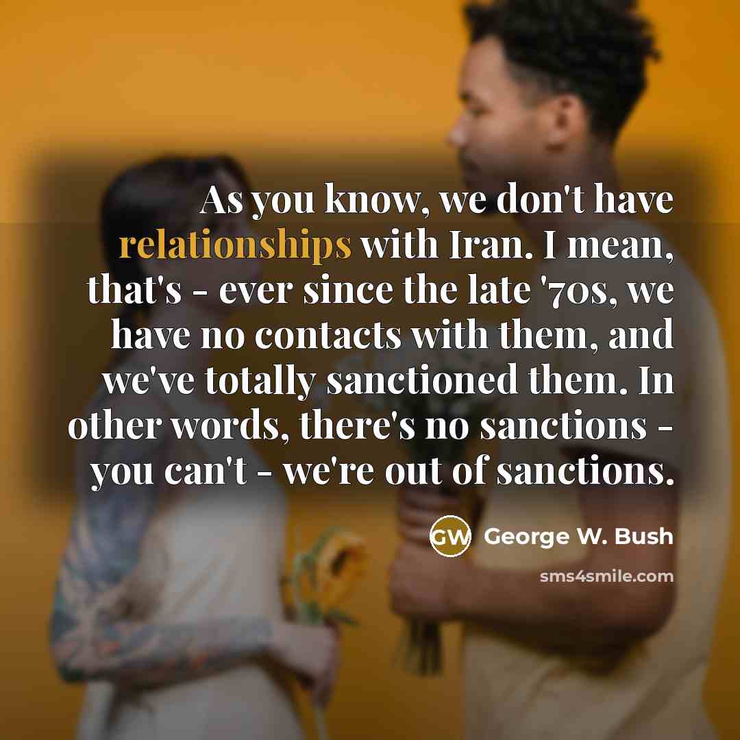 “As you know, we don't have relationships with Iran. I mean, that's - ever since the late '70s, we have no contacts with them, and we've totally sanctioned them. In other words, there's no sanctions - you can't - we're out of sanctions.” quote by George W. Bush