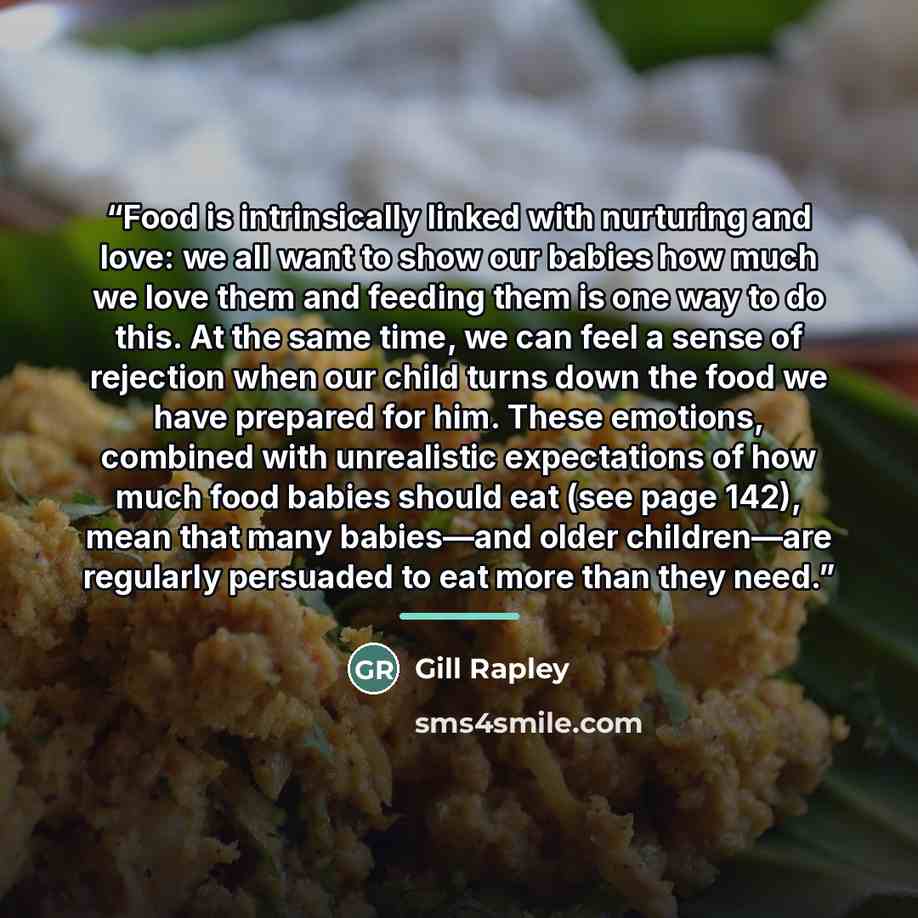 “Food is intrinsically linked with nurturing and love: we all want to show our babies how much we love them and feeding them is one way to do this. At the same time, we can feel a sense of rejection when our child turns down the food we have prepared for him. These emotions, combined with…” quote by Gill Rapley