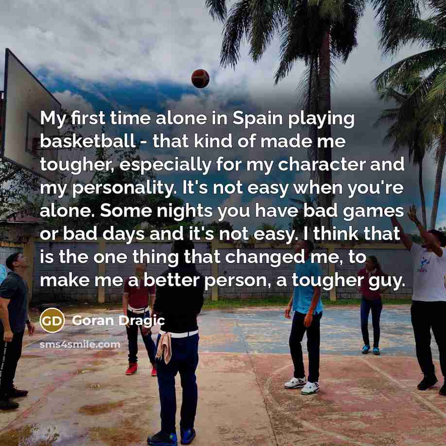 “My first time alone in Spain playing basketball - that kind of made me tougher, especially for my character and my personality. It's not easy when you're alone. Some nights you have bad games or bad days and it's not easy. I think that is the one thing that changed me, to make me a better person…” quote by Goran Dragic