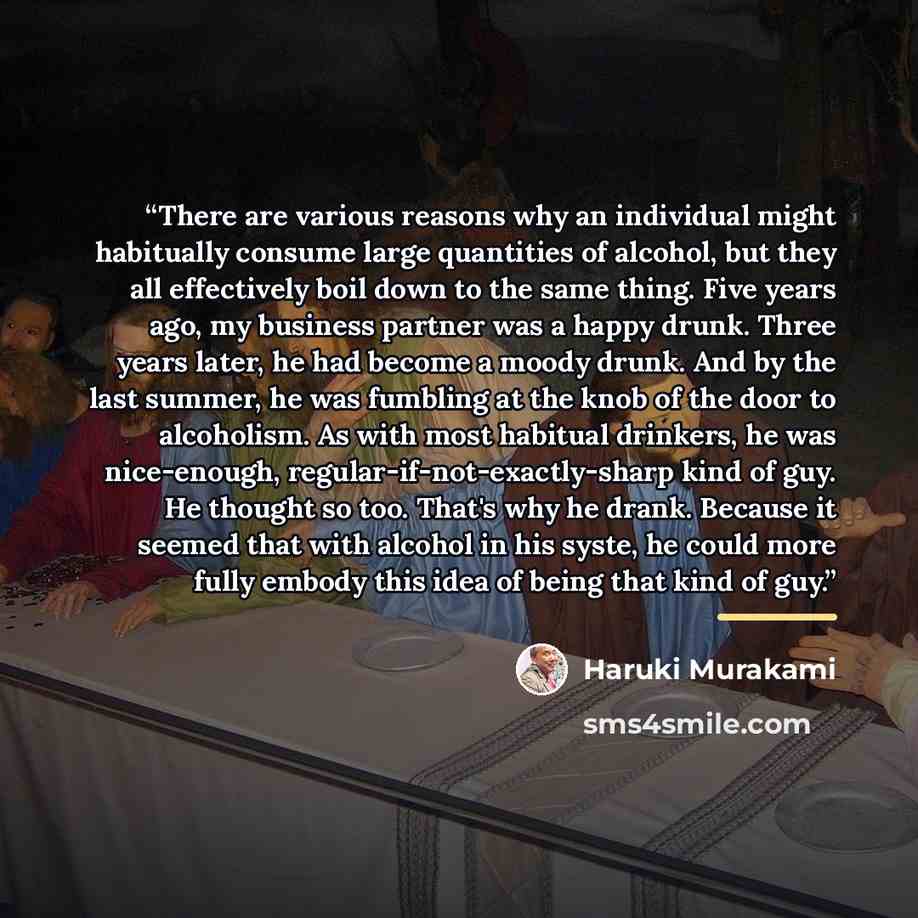 “There are various reasons why an individual might habitually consume large quantities of alcohol, but they all effectively boil down to the same thing. Five years ago, my business partner was a happy drunk. Three years later, he had become a moody drunk. And by the last summer, he was fumbling at…” quote by Haruki Murakami