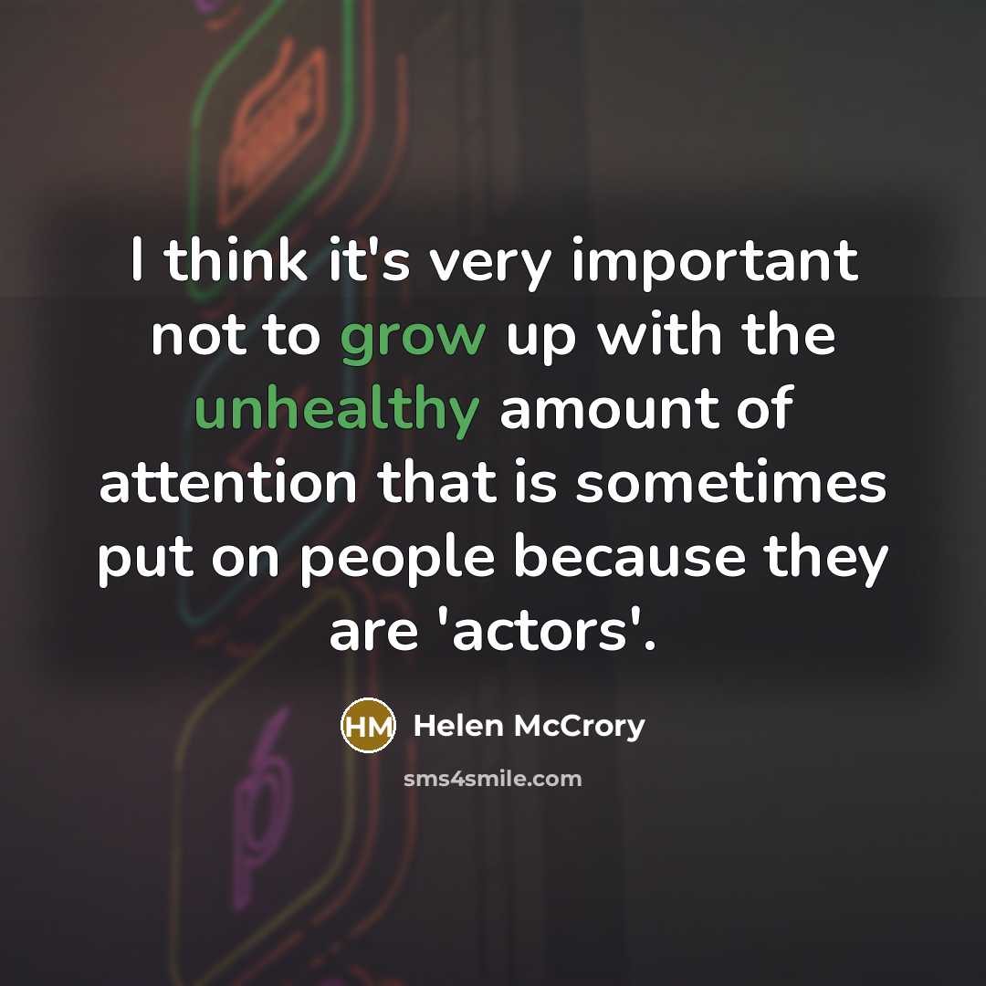 “I think it's very important not to grow up with the unhealthy amount of attention that is sometimes put on people because they are 'actors'.” quote by Helen McCrory