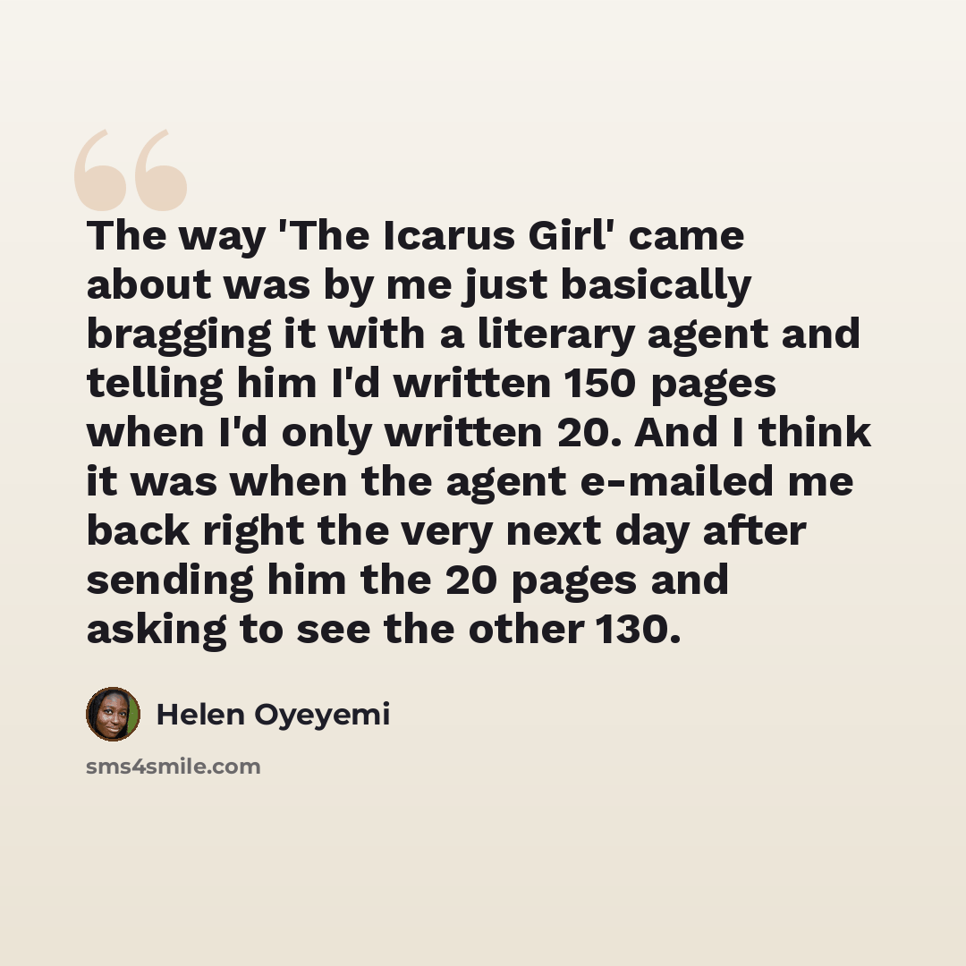 “The way 'The Icarus Girl' came about was by me just basically bragging it with a literary agent and telling him I'd written 150 pages when I'd only written 20. And I think it was when the agent e-mailed me back right the very next day after sending him the 20 pages and asking to see the other 130.” quote by Helen Oyeyemi