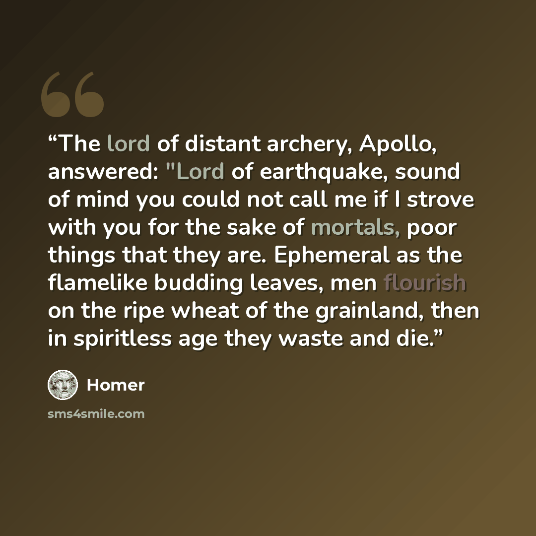 “The lord of distant archery, Apollo, answered: "Lord of earthquake, sound of mind you could not call me if I strove with you for the sake of mortals, poor things that they are. Ephemeral as the flamelike budding leaves, men flourish on the ripe wheat of the grainland, then in spiritless age they…” quote by Homer