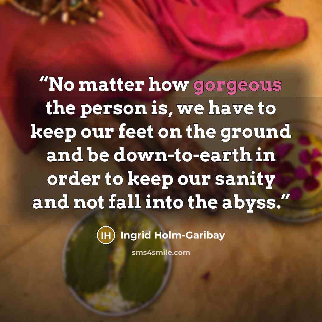 “No matter how gorgeous the person is, we have to keep our feet on the ground and be down-to-earth in order to keep our sanity and not fall into the abyss.” quote by Ingrid Holm-Garibay