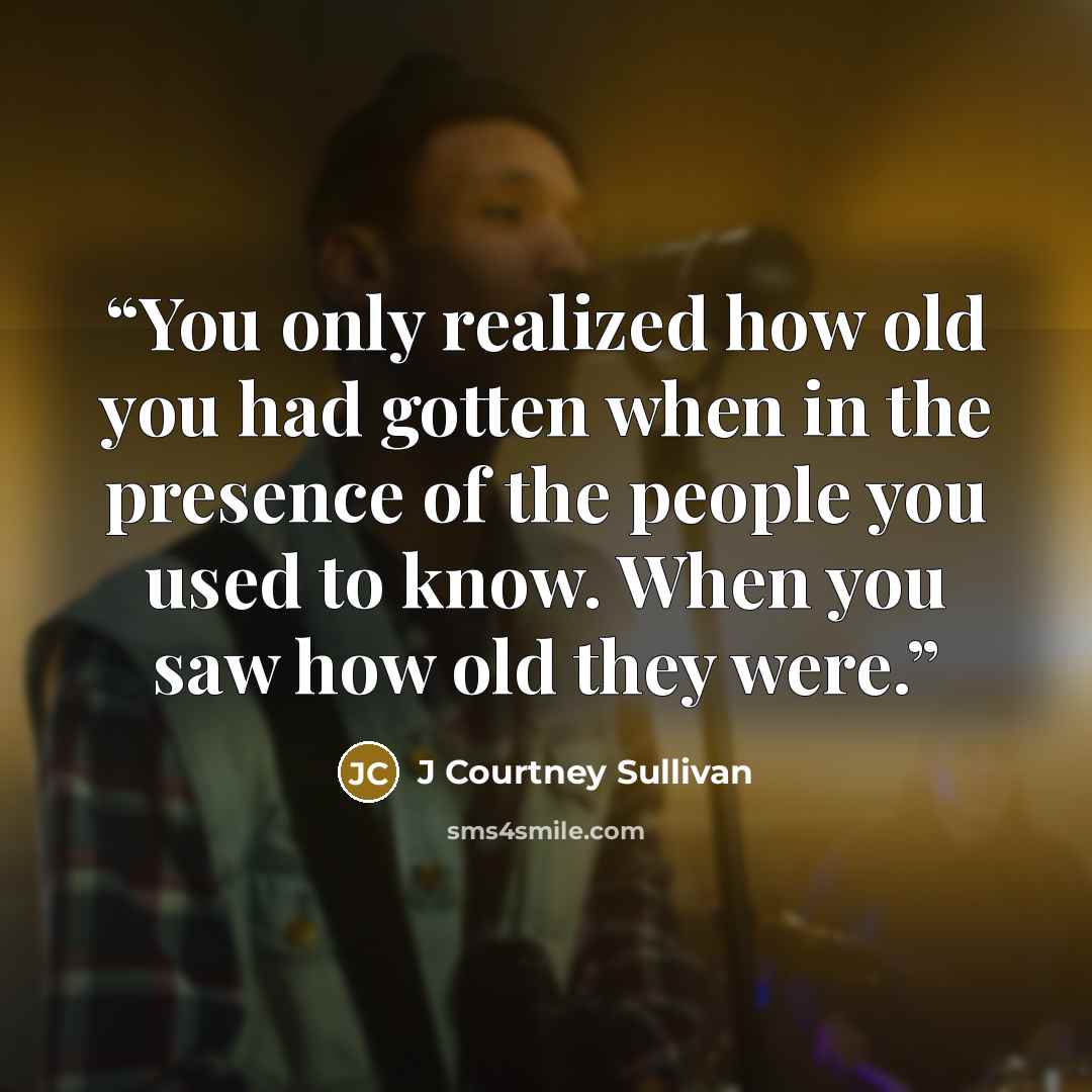 “You only realized how old you had gotten when in the presence of the people you used to know. When you saw how old they were.” quote by J Courtney Sullivan