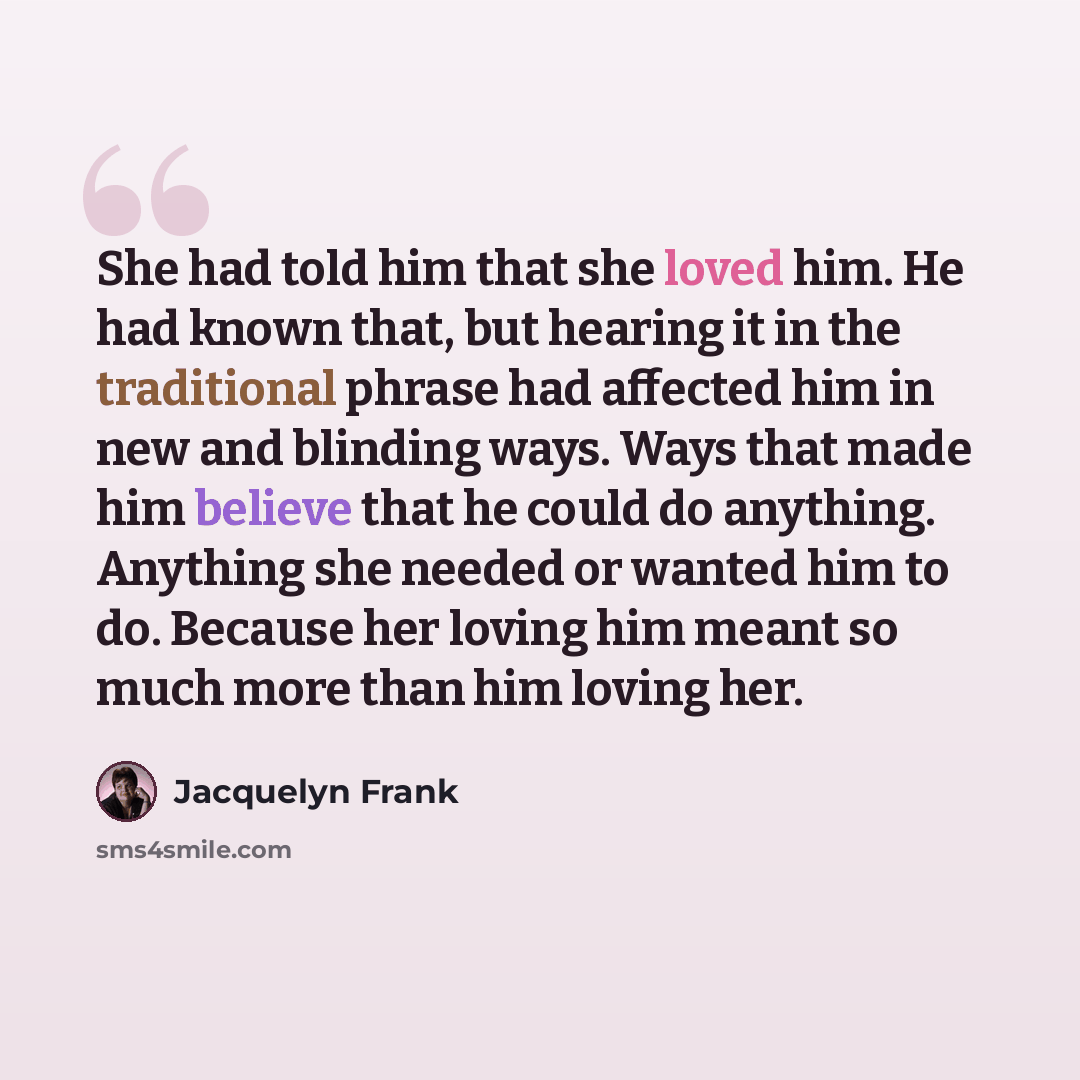 “She had told him that she loved him. He had known that, but hearing it in the traditional phrase had affected him in new and blinding ways. Ways that made him believe that he could do anything. Anything she needed or wanted him to do. Because her loving him meant so much more than him loving her.” quote by Jacquelyn Frank