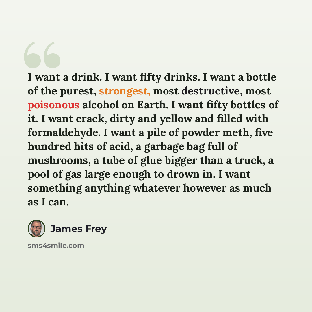 “I want a drink. I want fifty drinks. I want a bottle of the purest, strongest, most destructive, most poisonous alcohol on Earth. I want fifty bottles of it. I want crack, dirty and yellow and filled with formaldehyde. I want a pile of powder meth, five hundred hits of acid, a garbage bag full of…” quote by James Frey