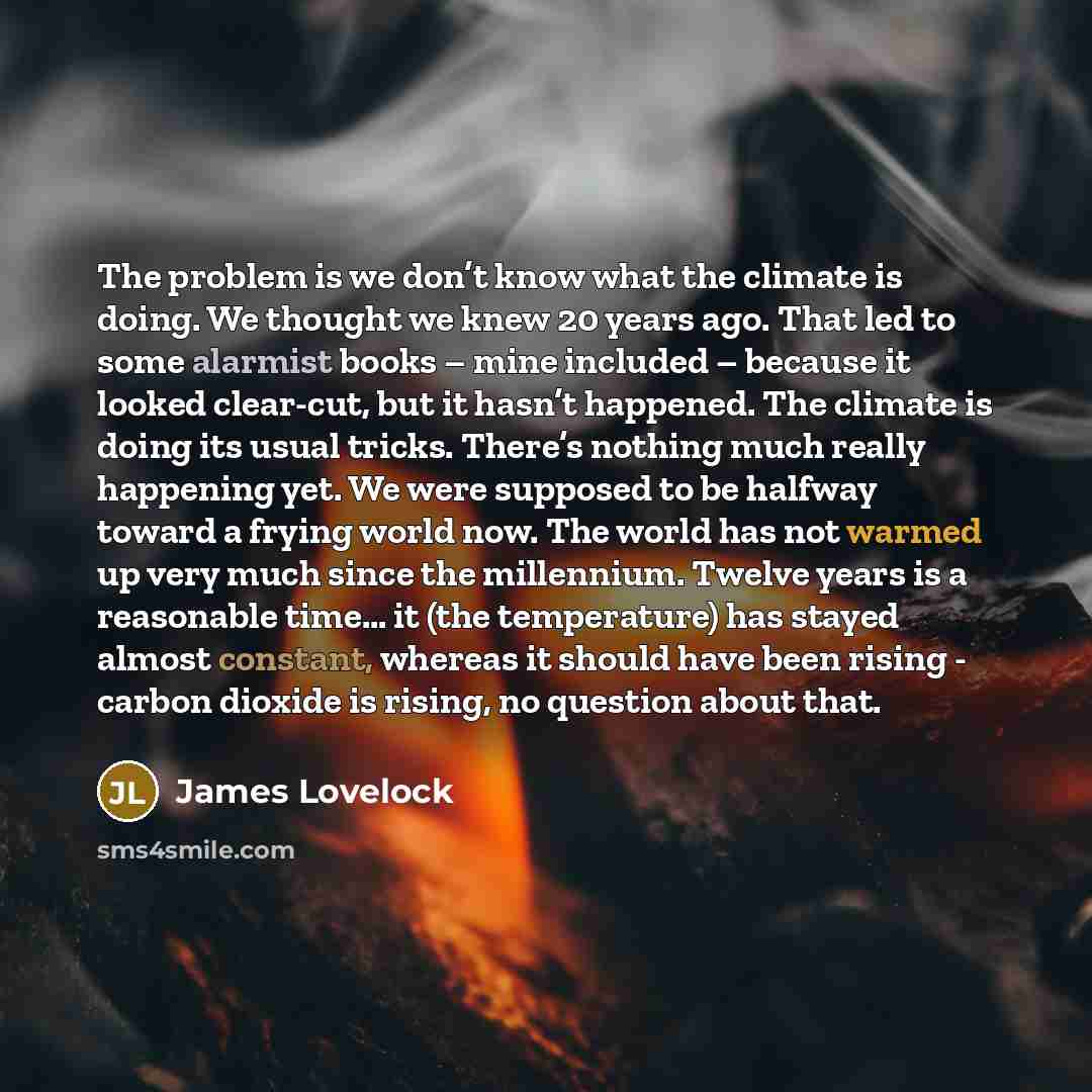 “The problem is we don’t know what the climate is doing. We thought we knew 20 years ago. That led to some alarmist books – mine included – because it looked clear-cut, but it hasn’t happened. The climate is doing its usual tricks. There’s nothing much really happening yet. We were supposed to be…” quote by James Lovelock