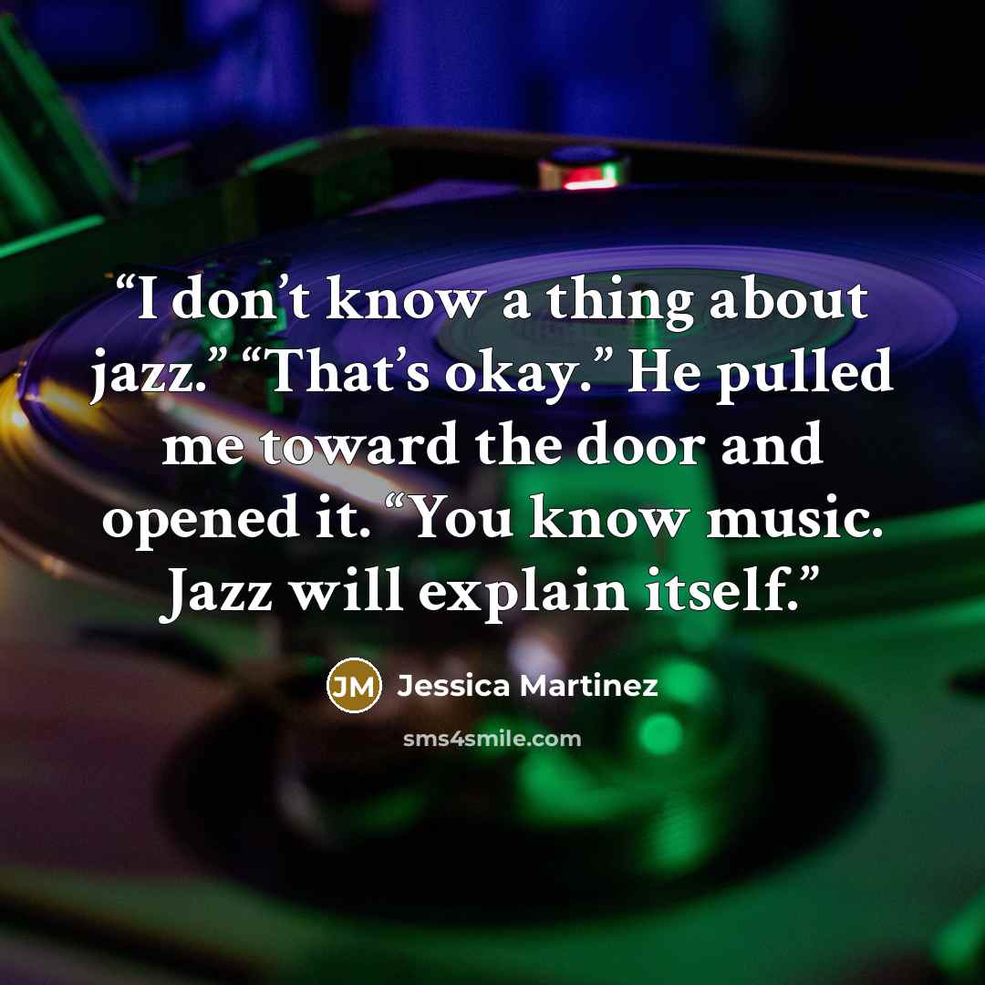 “I don’t know a thing about jazz.” “That’s okay.” He pulled me toward the door and opened it. “You know music. Jazz will explain itself.” quote by Jessica Martinez
