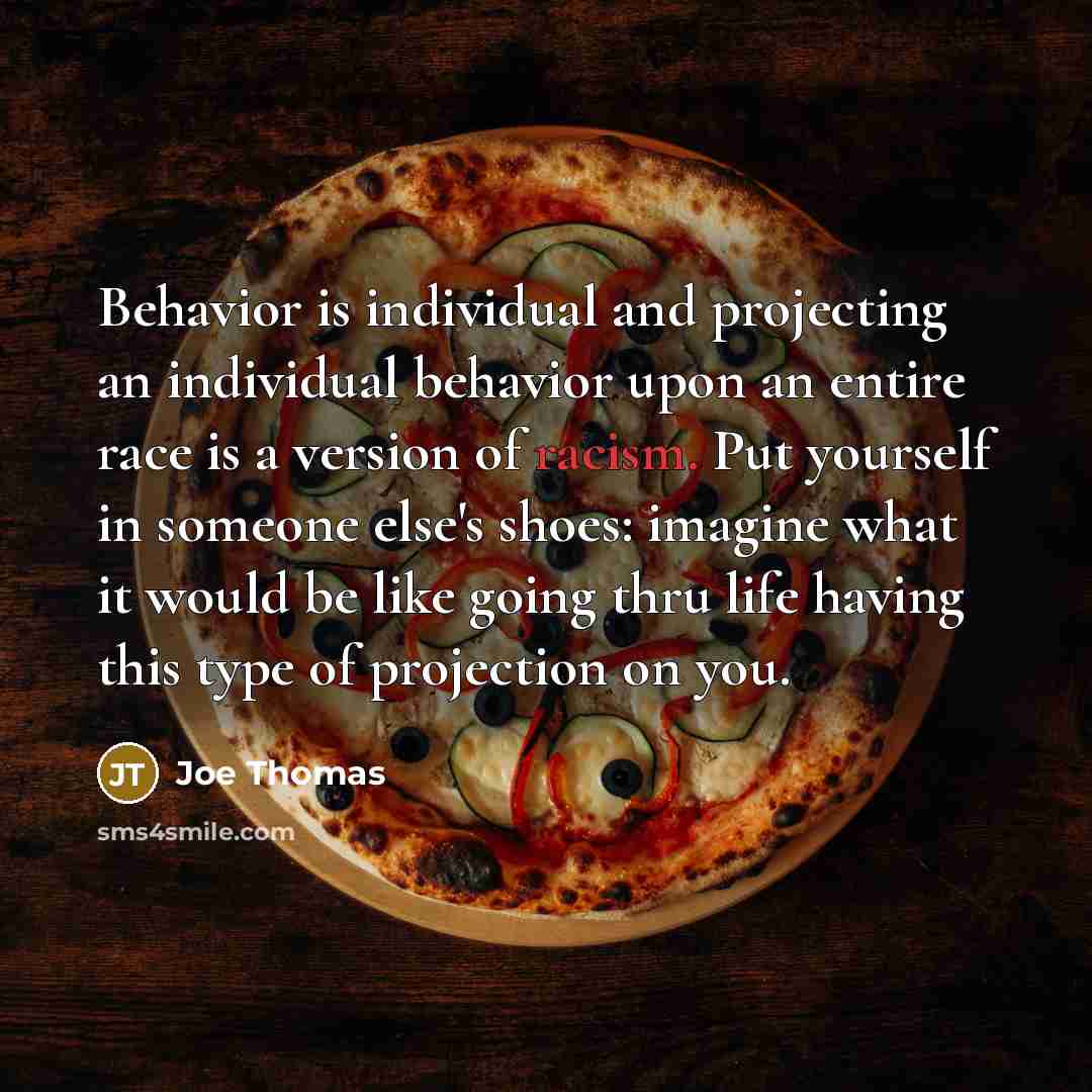 “Behavior is individual and projecting an individual behavior upon an entire race is a version of racism. Put yourself in someone else's shoes: imagine what it would be like going thru life having this type of projection on you.” quote by Joe Thomas
