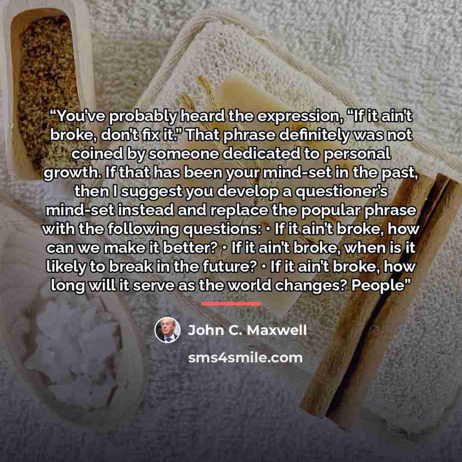 “You’ve probably heard the expression, “If it ain’t broke, don’t fix it.” That phrase definitely was not coined by someone dedicated to personal growth. If that has been your mind-set in the past, then I suggest you develop a questioner’s mind-set instead and replace the popular phrase with the…” quote by John C. Maxwell