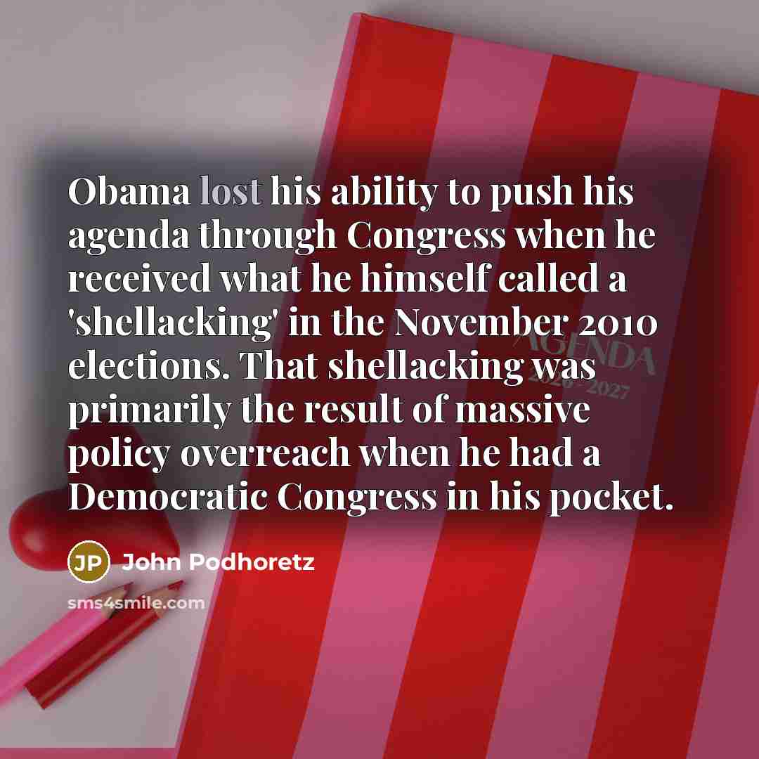 “Obama lost his ability to push his agenda through Congress when he received what he himself called a 'shellacking' in the November 2010 elections. That shellacking was primarily the result of massive policy overreach when he had a Democratic Congress in his pocket.” quote by John Podhoretz