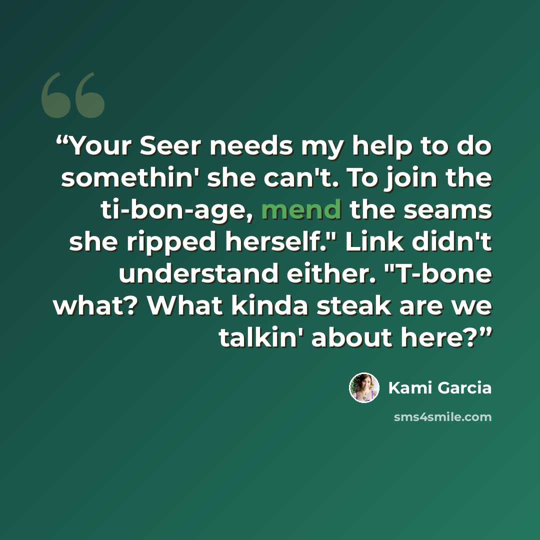 “Your Seer needs my help to do somethin' she can't. To join the ti-bon-age, mend the seams she ripped herself." Link didn't understand either. "T-bone what? What kinda steak are we talkin' about here?” quote by Kami Garcia
