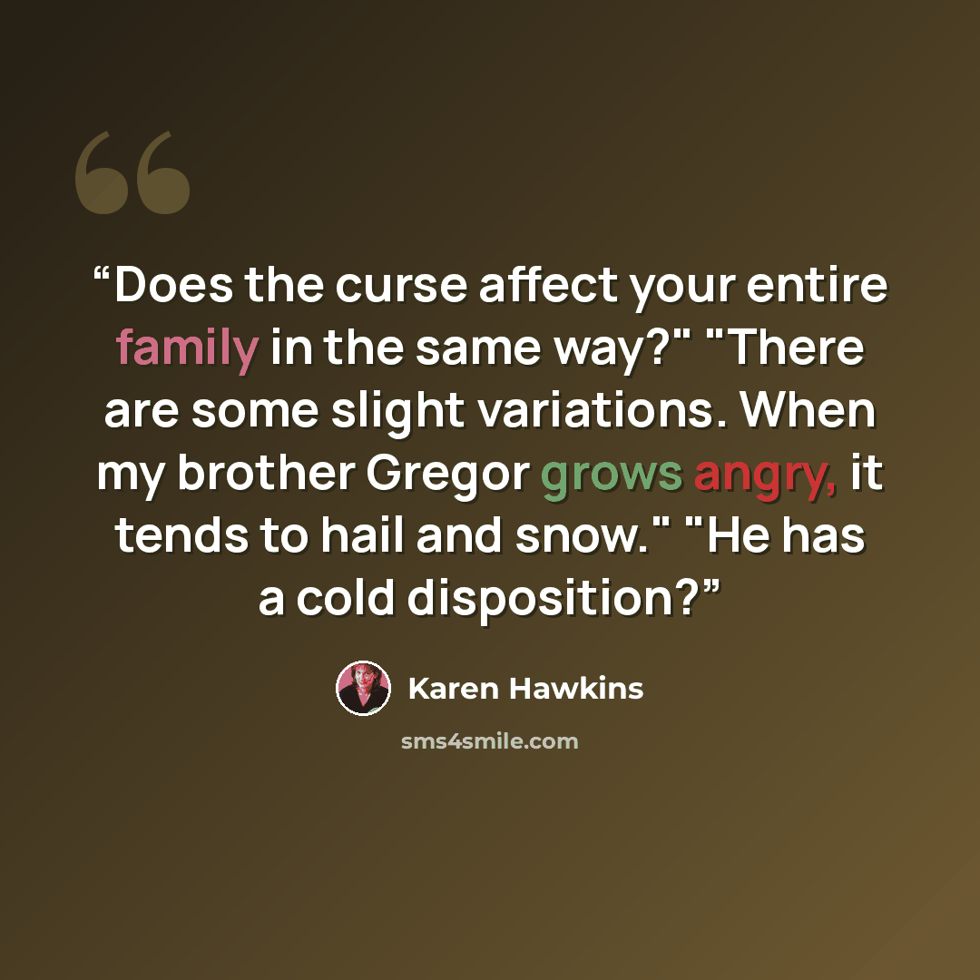 “Does the curse affect your entire family in the same way?" "There are some slight variations. When my brother Gregor grows angry, it tends to hail and snow." "He has a cold disposition?” quote by Karen Hawkins