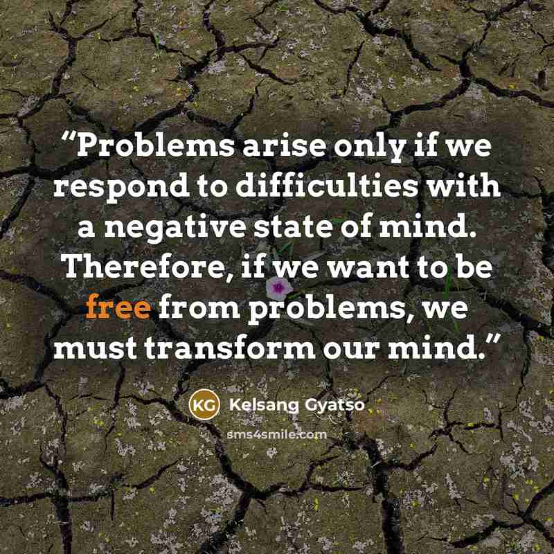 “Problems arise only if we respond to difficulties with a negative state of mind. Therefore, if we want to be free from problems, we must transform our mind.” quote by Kelsang Gyatso