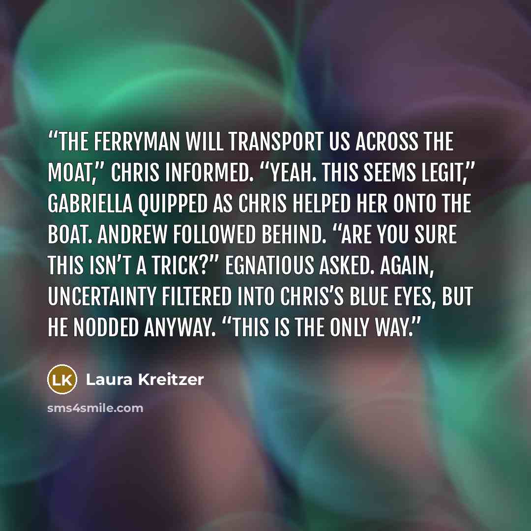 “The Ferryman will transport us across the moat,” Chris informed. “Yeah. This seems legit,” Gabriella quipped as Chris helped her onto the boat. Andrew followed behind. “Are you sure this isn’t a trick?” Egnatious asked. Again, uncertainty filtered into Chris’s blue eyes, but he nodded anyway…” quote by Laura Kreitzer