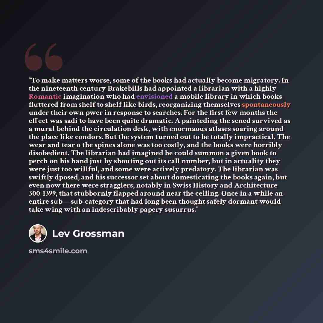 “To make matters worse, some of the books had actually become migratory. In the nineteenth century Brakebills had appointed a librarian with a highly Romantic imagination who had envisioned a mobile library in which books fluttered from shelf to shelf like birds, reorganizing themselves…” quote by Lev Grossman