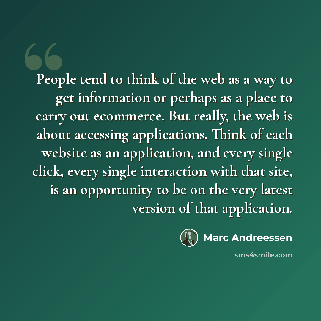 “People tend to think of the web as a way to get information or perhaps as a place to carry out ecommerce. But really, the web is about accessing applications. Think of each website as an application, and every single click, every single interaction with that site, is an opportunity to be on the…” quote by Marc Andreessen