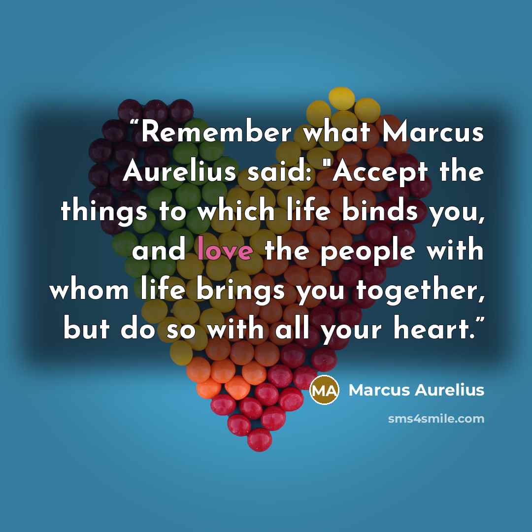 “Remember what Marcus Aurelius said: "Accept the things to which life binds you, and love the people with whom life brings you together, but do so with all your heart.” quote by Marcus Aurelius