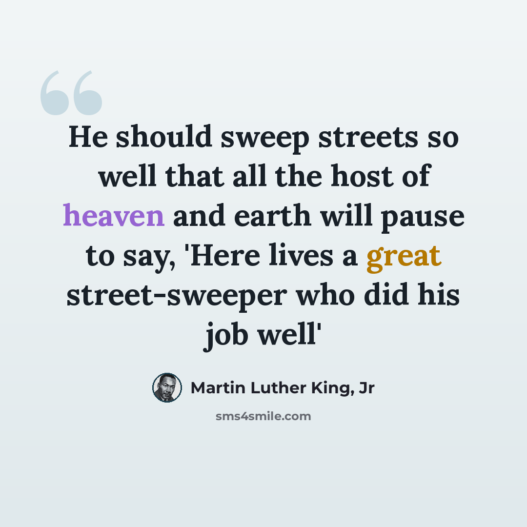 “He should sweep streets so well that all the host of heaven and earth will pause to say, 'Here lives a great street-sweeper who did his job well'” quote by Martin Luther King, Jr