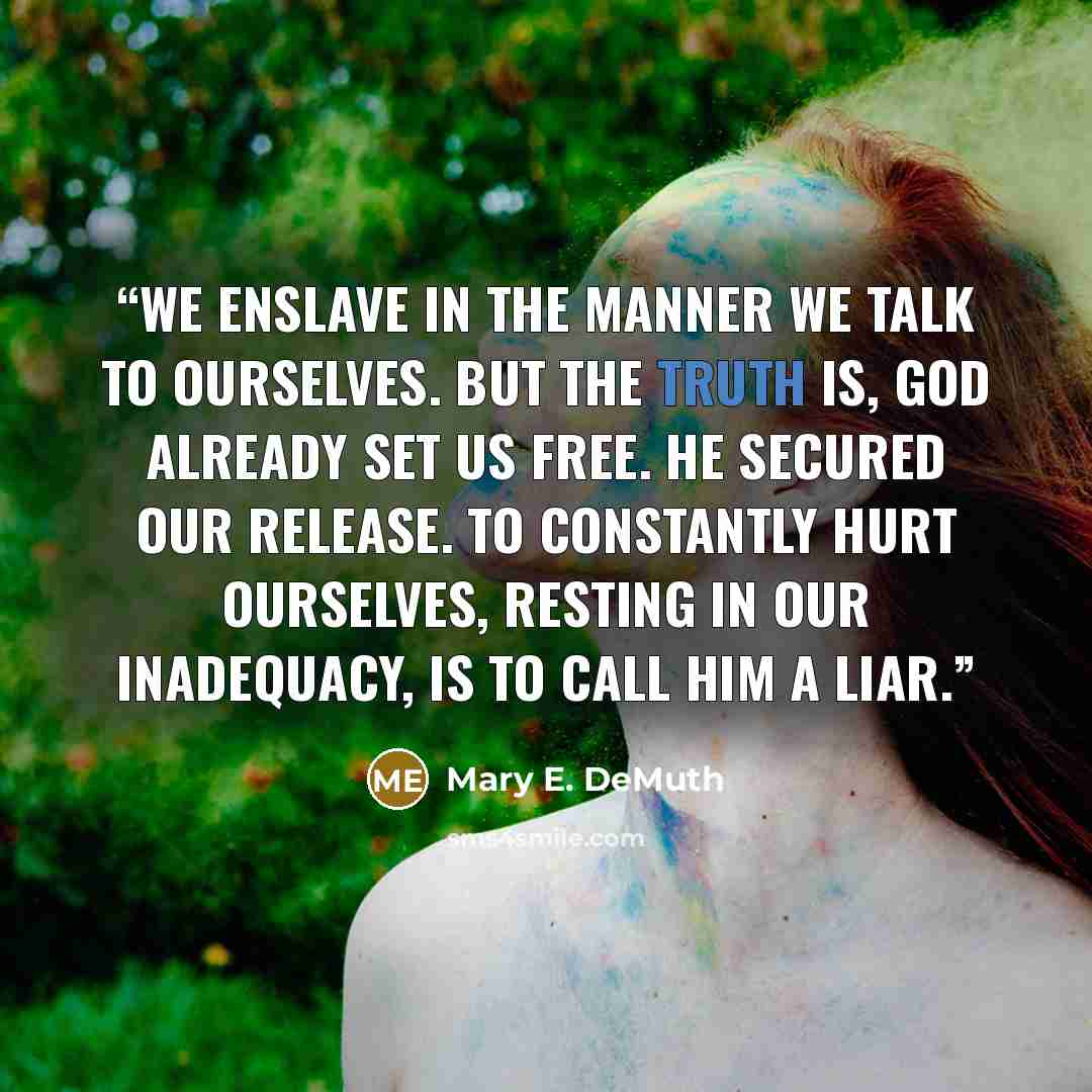 “We enslave in the manner we talk to ourselves. But the truth is, God already set us free. He secured our release. To constantly hurt ourselves, resting in our inadequacy, is to call Him a LIAR.” quote by Mary E. DeMuth