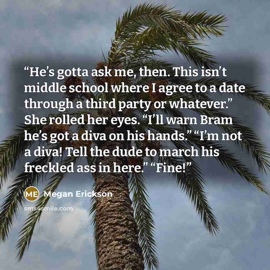 “He’s gotta ask me, then. This isn’t middle school where I agree to a date through a third party or whatever.” She rolled her eyes. “I’ll warn Bram he’s got a diva on his hands.” “I’m not a diva! Tell the dude to march his freckled ass in here.” “Fine!” quote by Megan Erickson