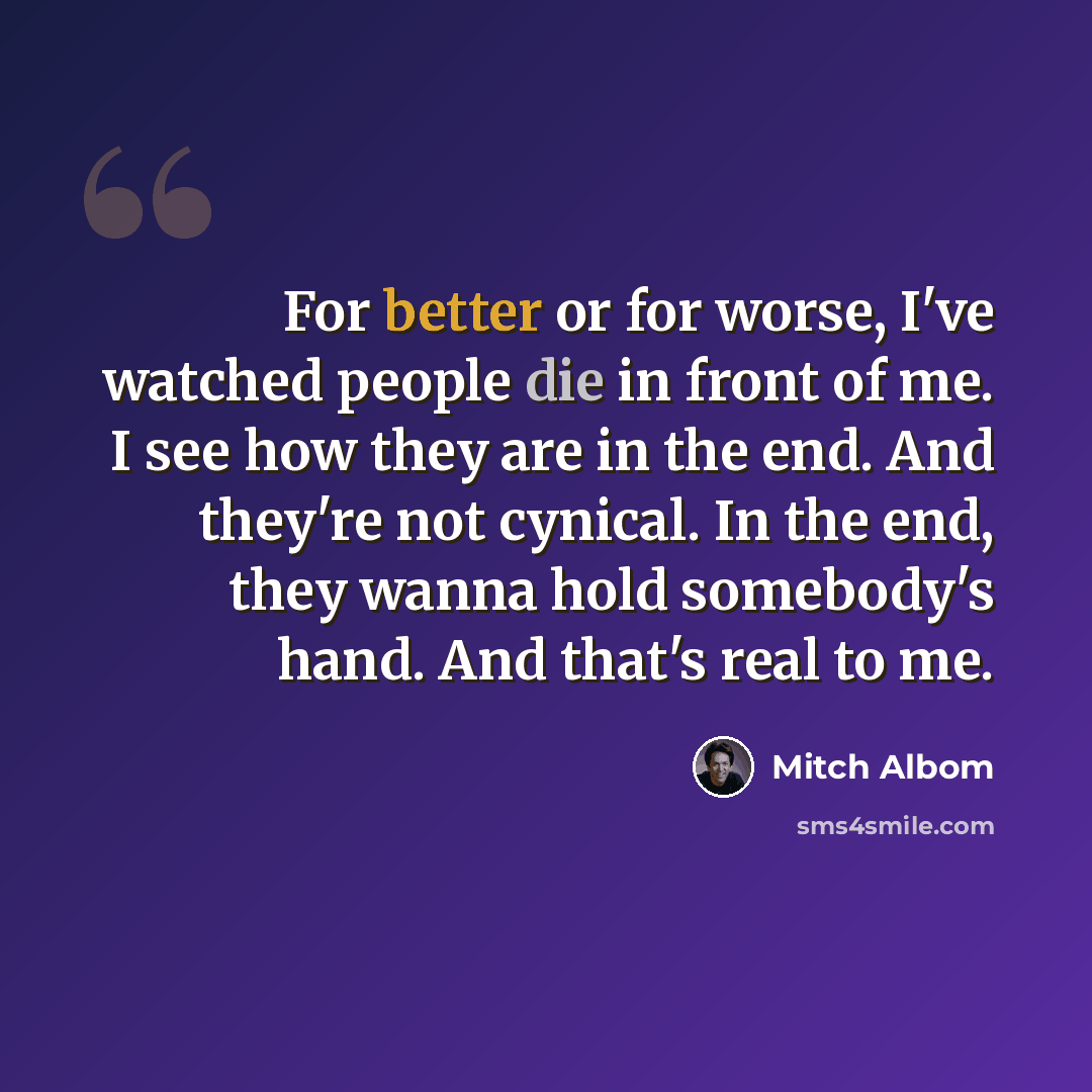 “For better or for worse, I've watched people die in front of me. I see how they are in the end. And they're not cynical. In the end, they wanna hold somebody's hand. And that's real to me.” quote by Mitch Albom