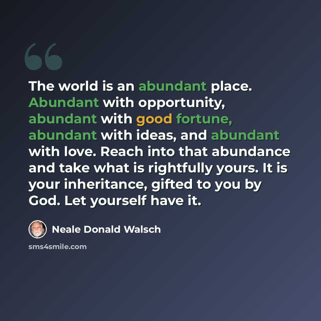 “The world is an abundant place. Abundant with opportunity, abundant with good fortune, abundant with ideas, and abundant with love. Reach into that abundance and take what is rightfully yours. It is your inheritance, gifted to you by God. Let yourself have it.” quote by Neale Donald Walsch