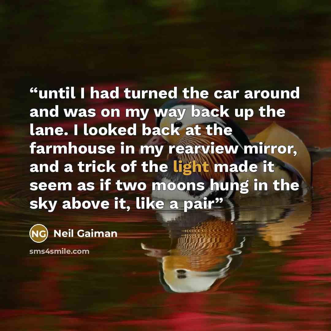 “until I had turned the car around and was on my way back up the lane. I looked back at the farmhouse in my rearview mirror, and a trick of the light made it seem as if two moons hung in the sky above it, like a pair” quote by Neil Gaiman