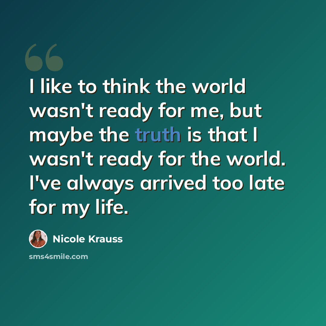 “I like to think the world wasn't ready for me, but maybe the truth is that I wasn't ready for the world. I've always arrived too late for my life.” quote by Nicole Krauss