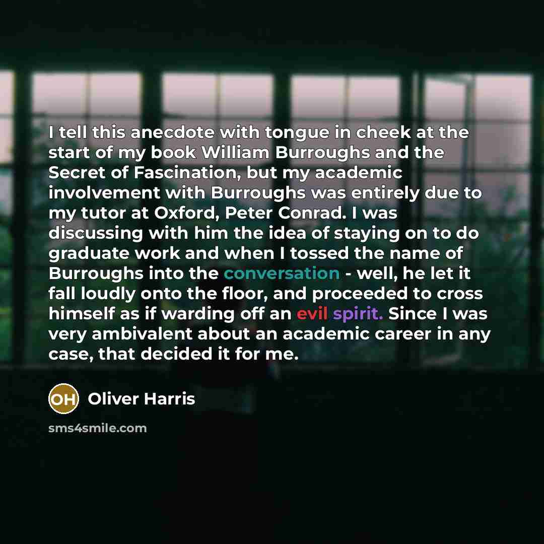 “I tell this anecdote with tongue in cheek at the start of my book William Burroughs and the Secret of Fascination, but my academic involvement with Burroughs was entirely due to my tutor at Oxford, Peter Conrad. I was discussing with him the idea of staying on to do graduate work and when I tossed…” quote by Oliver Harris