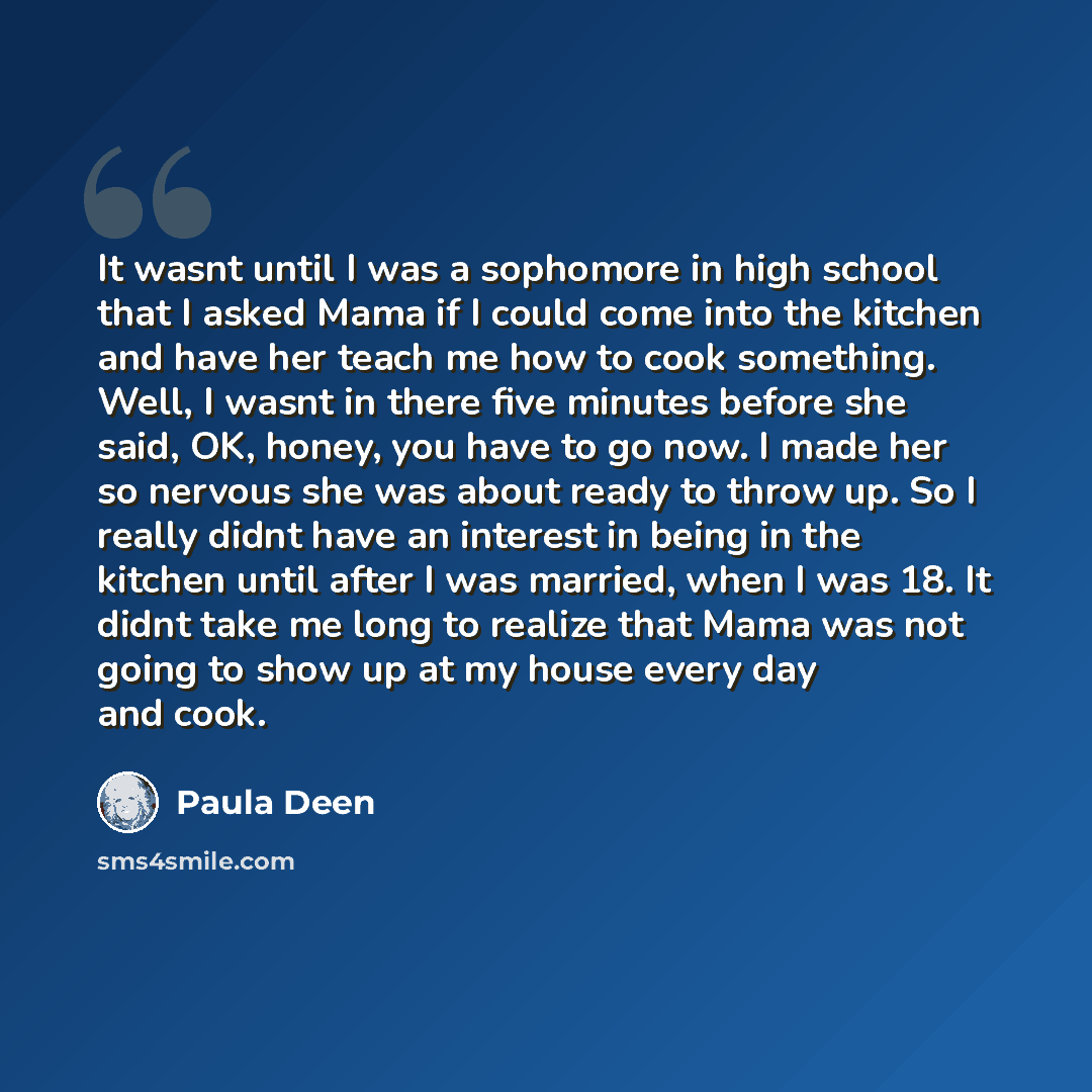 “It wasnt until I was a sophomore in high school that I asked Mama if I could come into the kitchen and have her teach me how to cook something. Well, I wasnt in there five minutes before she said, OK, honey, you have to go now. I made her so nervous she was about ready to throw up. So I really…” quote by Paula Deen